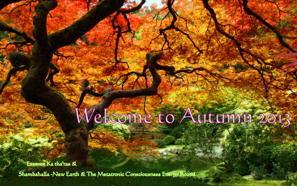 Welcome to Autumn 2013 From: Essence Ka tha'ras &  Shambahalla - New Earth & The Metatronic Consciousness Energy Round